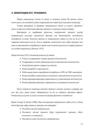 15
5. МИКРОЦИКЛУС ТРЕНИНГА
Изараз микроциклус потиче из грчког и латинског језика. На грчком, micros
значи мали, а на латинском cyclus подразумева низ појава које се редовно понављају.
Главни критеријум за креирање микроциклуса зависи од општег тренажног
циља, и мерило је побољшања фактора тренинга и подизања спортске форме.
Критеријум за одређивање редоследа појединачних тренинга унутар
микроциклуса укључује доминантне факторе или биомоторичке способности
специфичне за спорт. Редослед тренинга у микроциклусу зависи од тога да ли се он
завршава такмичењем или не. Ако се завршава такмичењем, њих треба третирати као
дане са максималним оптерећењем и према томе подесити редослед и садржај тренинга
за следећи микроциклус (Волков, 1973).
Према Озолину (1971) оптималан редослед је овакав:
 Учење и усавршавање технике средњим интензитетом.
 Усавршавање технике субмаксималним и максималним интензитетом.
 Развој брзине кратког трајања (до лимита).
 Развој анаеробне издржљивости.
 Побољшање јачине коришћењем оптерећења од 90% до 100% максимума.
 Развој мишићне издржљивости са високим и максималним интензитетом.
 Развој кардиореспираторне издржљивости са максималним интензитетом.
 Развој кардиореспираторне издржљивости са умереним интензитетом.
Често спортисти понављају поједине тренинге сличних циљева и садржаја два
или три пута током једног микроциклуса да би се појавили тренажни ефекти.
Понављање је кључно за учење технике или развоја физичких способности.
Према Тудору О. Бомпи (2006): При конструкцији микроциклуса треба узети у обзир
многе факторе, међу којима су наведени они примарни:
 Поставити циљеве микроциклуса;
 Поставити захтеве тренинга (број појединачних тренинга, обим,
интензитет и сложеност);
 Поставити степен интензитета микроциклуса;
 