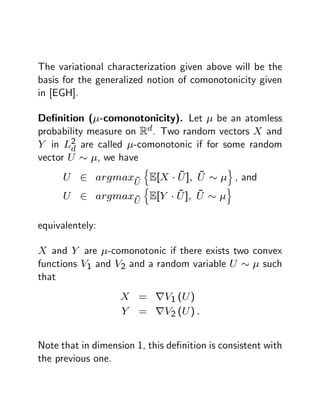 The variational characterization given above will be the
basis for the generalized notion of comonotonicity given
in [EGH].

De…nition ( -comonotonicity). Let be an atomless
probability measure on Rd. Two random vectors X and
Y in L2 are called -comonotonic if for some random
       d
vector U      , we have
                           n                 o
                 ~
                       ~
      U 2 argmaxU E[X U ];            ~
                                      U          , and
                   n                         o
                       ~
      U 2 argmax ~ E[Y U ];           ~
                                      U
                       U

equivalentely:

X and Y are -comonotonic if there exists two convex
functions V1 and V2 and a random variable U    such
that
                   X = rV1 (U )
                   Y = rV2 (U ) :


Note that in dimension 1, this de…nition is consistent with
the previous one.
 