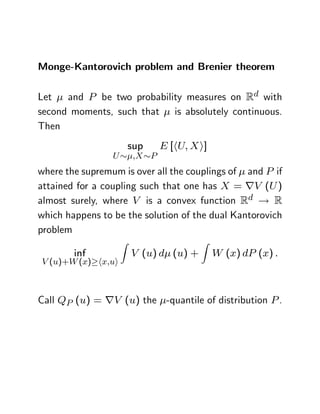 Monge-Kantorovich problem and Brenier theorem

Let   and P be two probability measures on Rd with
second moments, such that is absolutely continuous.
Then
                         sup    E [hU; Xi]
                 U       ;X P
where the supremum is over all the couplings of and P if
attained for a coupling such that one has X = rV (U )
almost surely, where V is a convex function Rd ! R
which happens to be the solution of the dual Kantorovich
problem
                     Z                   Z
        inf              V (u) d (u) +       W (x) dP (x) :
V (u)+W (x) hx;ui



Call QP (u) = rV (u) the -quantile of distribution P .
 