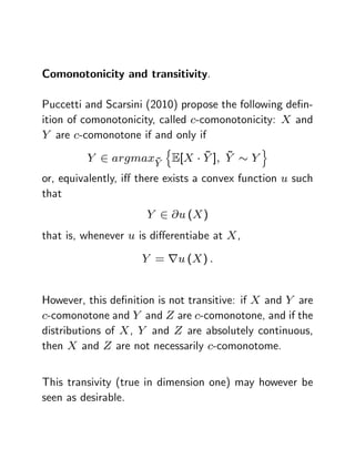 Comonotonicity and transitivity.

Puccetti and Scarsini (2010) propose the following de…n-
ition of comonotonicity, called c-comonotonicity: X and
Y are c-comonotone if and only if
                          n                      o
                   ~
                         ~ ~
         Y 2 argmaxY E[X Y ]; Y              Y
or, equivalently, i¤ there exists a convex function u such
that
                      Y 2 @u (X )
that is, whenever u is di¤erentiabe at X ,

                     Y = ru (X ) :


However, this de…nition is not transitive: if X and Y are
c-comonotone and Y and Z are c-comonotone, and if the
distributions of X , Y and Z are absolutely continuous,
then X and Z are not necessarily c-comonotome.


This transivity (true in dimension one) may however be
seen as desirable.
 
