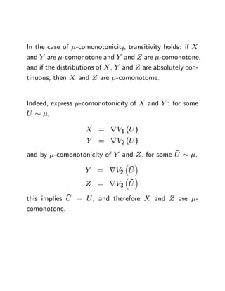 In the case of -comonotonicity, transitivity holds: if X
and Y are -comonotone and Y and Z are -comonotone,
and if the distributions of X , Y and Z are absolutely con-
tinuous, then X and Z are -comonotome.


Indeed, express -comonotonicity of X and Y : for some
U      ,

                   X = rV1 (U )
                    Y   = rV2 (U )
                                             ~
and by -comonotonicity of Y and Z , for some U           ,

                   Y          ~
                        = rV2 U
                            ~
                    Z = rV3 U
             ~
this implies U = U , and therefore X and Z are           -
comonotone.
 