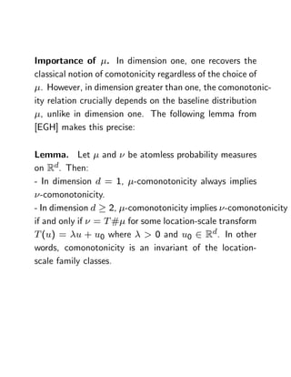 Importance of . In dimension one, one recovers the
classical notion of comotonicity regardless of the choice of
  . However, in dimension greater than one, the comonotonic-
ity relation crucially depends on the baseline distribution
  , unlike in dimension one. The following lemma from
[EGH] makes this precise:

Lemma. Let and be atomless probability measures
on Rd. Then:
- In dimension d = 1, -comonotonicity always implies
  -comonotonicity.
- In dimension d 2, -comonotonicity implies -comonotonicity
if and only if = T # for some location-scale transform
T (u) = u + u0 where > 0 and u0 2 Rd. In other
words, comonotonicity is an invariant of the location-
scale family classes.
 