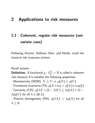 2     Applications to risk measures


2.1    Coherent, regular risk measures (uni-
       variate case)

Following Artzner, Delbaen, Eber, and Heath, recall the
classical risk measures axioms:


Recall axioms:
De…nition. A functional % : L2 ! R is called a coherent
                                d
risk measure if it satis…es the following properties:
- Monotonicity (MON): X Y ) %(X ) %(Y )
- Translation invariance (TI): %(X +m) = %(X )+m%(1)
- Convexity (CO): %( X + (1          )Y )    %(X ) + (1
  )%(Y ) for all 2 (0; 1).
- Positive homogeneity (PH): %( X ) = %(X ) for all
     0.
 
