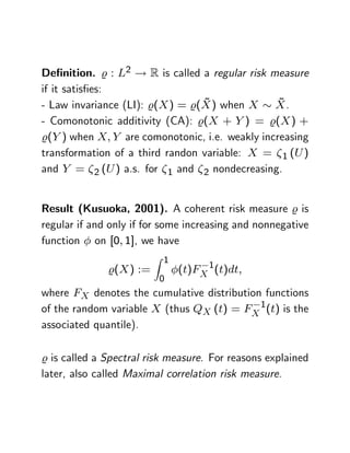 De…nition. % : L2 ! R is called a regular risk measure
if it satis…es:
                                 ~
- Law invariance (LI): %(X ) = %(X ) when X X .  ~
- Comonotonic additivity (CA): %(X + Y ) = %(X ) +
%(Y ) when X; Y are comonotonic, i.e. weakly increasing
transformation of a third randon variable: X = 1 (U )
and Y = 2 (U ) a.s. for 1 and 2 nondecreasing.


Result (Kusuoka, 2001). A coherent risk measure % is
regular if and only if for some increasing and nonnegative
function on [0; 1], we have
                         Z 1
              %(X ) :=         (t)FX 1(t)dt;
                          0
where FX denotes the cumulative distribution functions
of the random variable X (thus QX (t) = FX 1(t) is the
associated quantile).

% is called a Spectral risk measure. For reasons explained
later, also called Maximal correlation risk measure.
 