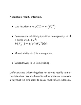Kusuoka’ result, intuition.
       s


    Law invariance ) %(X ) =          FX 1


    Comonotone additivity+positive homogeneity )
    is linear w.r.t. FX 1:
                   R1
         FX 1 = 0 (t)FX 1(t)dt.


    Monotonicity )        is nonnegative


    Subadditivity )      is increasing


Unfortunately, this setting does not extend readily to mul-
tivariate risks. We shall need to reformulate our axioms in
a way that will lend itself to easier multivariate extension.
 