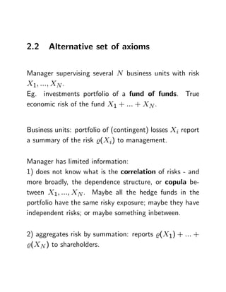 2.2    Alternative set of axioms

Manager supervising several N business units with risk
X1; :::; XN .
Eg. investments portfolio of a fund of funds. True
economic risk of the fund X1 + ::: + XN .


Business units: portfolio of (contingent) losses Xi report
a summary of the risk %(Xi) to management.

Manager has limited information:
1) does not know what is the correlation of risks - and
more broadly, the dependence structure, or copula be-
tween X1; :::; XN . Maybe all the hedge funds in the
portfolio have the same risky exposure; maybe they have
independent risks; or maybe something inbetween.

2) aggregates risk by summation: reports %(X1) + ::: +
%(XN ) to shareholders.
 
