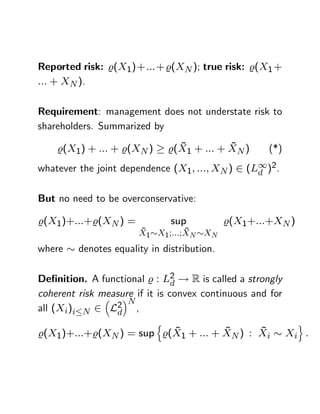 Reported risk: %(X1)+ ::: + %(XN ); true risk: %(X1 +
::: + XN ).

Requirement: management does not understate risk to
shareholders. Summarized by

    %(X1) + ::: + %(XN )         ~          ~
                               %(X1 + ::: + XN )     (*)
whatever the joint dependence (X1; :::; XN ) 2 (L1)2.
                                                 d


But no need to be overconservative:

%(X1)+:::+%(XN ) =             sup           %(X1+:::+XN )
                       ~          ~
                       X1 X1 ;:::;XN XN
where    denotes equality in distribution.

De…nition. A functional % : L2 ! R is called a strongly
                                d
coherent risk measure if it is convex continuous and for
                    N
all (Xi)i N 2 L2 ,
                 d
                           n                                 o
                         ~          ~      ~
%(X1)+:::+%(XN ) = sup %(X1 + ::: + XN ) : Xi              Xi :
 