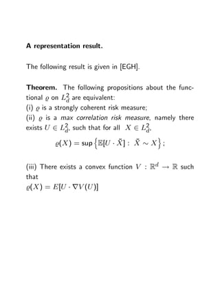A representation result.

The following result is given in [EGH].

Theorem. The following propositions about the func-
tional % on L2 are equivalent:
               d
(i) % is a strongly coherent risk measure;
(ii) % is a max correlation risk measure, namely there
exists U 2 L2 , such that for all X 2 L2 ,
               d                         d
                       n                   o
                         ~     ~
         %(X ) = sup E[U X ] : X          X ;


(iii) There exists a convex function V : Rd ! R such
that
%(X ) = E [U rV (U )]
 