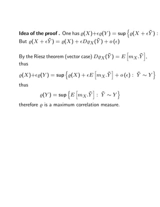 n
                                                     ~
Idea of the proof . One has %(X )+ %(Y ) = sup %(X + Y ) :
             ~                    ~
But %(X + Y ) = %(X ) + D%X (Y ) + o ( )
                                                 h   i
                                        ~           ~
By the Riesz theorem (vector case) D%X (Y ) = E mX :Y ,
thus
                    n            h       i                    o
                                 ~           ~
%(X )+ %(Y ) = sup %(X ) + E mX :Y + o ( ) : Y            Y
thus
                     n   h      i            o
                           ~   ~
         %(Y ) = sup E mX :Y : Y         Y
therefore % is a maximum correlation measure.
 