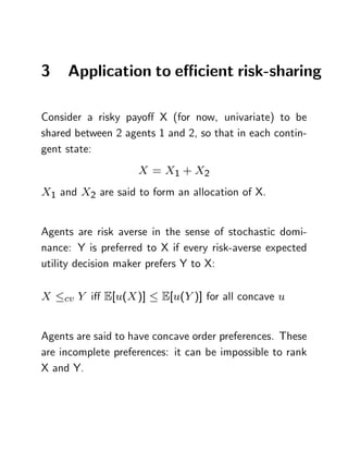3    Application to e¢ cient risk-sharing

Consider a risky payo¤ X (for now, univariate) to be
shared between 2 agents 1 and 2, so that in each contin-
gent state:
                    X = X1 + X2
X1 and X2 are said to form an allocation of X.


Agents are risk averse in the sense of stochastic domi-
nance: Y is preferred to X if every risk-averse expected
utility decision maker prefers Y to X:

X   cv Y   i¤ E[u(X )]   E[u(Y )] for all concave u


Agents are said to have concave order preferences. These
are incomplete preferences: it can be impossible to rank
X and Y.
 