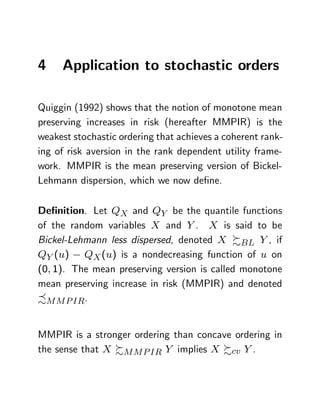 4    Application to stochastic orders

Quiggin (1992) shows that the notion of monotone mean
preserving increases in risk (hereafter MMPIR) is the
weakest stochastic ordering that achieves a coherent rank-
ing of risk aversion in the rank dependent utility frame-
work. MMPIR is the mean preserving version of Bickel-
Lehmann dispersion, which we now de…ne.

De…nition. Let QX and QY be the quantile functions
of the random variables X and Y . X is said to be
Bickel-Lehmann less dispersed, denoted X %BL Y , if
QY (u) QX (u) is a nondecreasing function of u on
(0; 1). The mean preserving version is called monotone
mean preserving increase in risk (MMPIR) and denoted
-M M P IR.


MMPIR is a stronger ordering than concave ordering in
the sense that X %M M P IR Y implies X %cv Y .
 