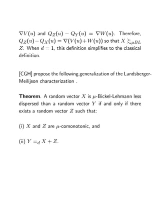 rV (u) and QZ (u) QY (u) = rW (u). Therefore,
QZ (u) QX (u) = r(V (u) + W (u)) so that X % BL
Z . When d = 1, this de…nition simpli…es to the classical
de…nition.


[CGH] propose the following generalization of the Landsberger-
Meilijson characterization .

Theorem. A random vector X is -Bickel-Lehmann less
dispersed than a random vector Y if and only if there
exists a random vector Z such that:

(i) X and Z are -comonotonic, and

(ii) Y =d X + Z .
 