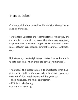 Introduction

Comonotonicity is a central tool in decision theory, insur-
ance and …nance.


Two random variables are « comonotone » when they are
maximally correlated, i.e. when there is a nondecreasing
map from one to another. Applications include risk mea-
sures, e¢ cient risk-sharing, optimal insurance contracts,
etc.


Unfortunately, no straightforward extension to the multi-
variate case (i.e. when there are several numeraires).


The goal of this presentation is to investigate what hap-
pens in the multivariate case, when there are several di-
mension of risk. Applications will be given to:
– Risk measures, and their aggregation
– E¢ cient risk-sharing
– Stochastic ordering.
 