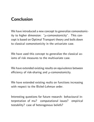 Conclusion

We have introduced a new concept to generalize comonotonic-
ity to higher dimension: “ -comonotonicity”. This con-
cept is based on Optimal Transport theory and boils down
to classical comonotonicity in the univariate case.


We have used this concept to generalize the classical ax-
ioms of risk measures to the multivariate case.


We have extended existing results on equivalence between
e¢ ciency of risk-sharing and -comonotonicity.


We have extended existing reults on functions increasing
with respect to the Bickel-Lehman order.


Interesting questions for future research: behavioural in-
terpretation of mu? computational issues? empirical
testability? case of heterogenous beliefs?
 