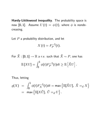 Hardy-Littlewood inequality. The probability space is
now [0; 1]. Assume U (t) = (t), where      is nonde-
creasing.

Let P a probability distribution, and let

                    X (t) = FP 1(t):


    ~                               ~
For X : [0; 1] ! R a r.v. such that X        P , one has
                   Z 1                       h   i
                               1              ~
       E [XU ] =         (t)FP (t)dt        E XU :
                    0



Thus, letting
           Z 1                         n                   o
                         1      ~     ~
%( X ) =    (t)FX (t)dt = max E[XU ]; X =d X
          0 n               o
                 ~ ~
       = max E[X U ]; U =d U :
 