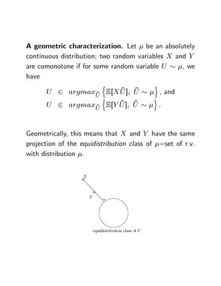 A geometric characterization. Let be an absolutely
continuous distribution; two random variables X and Y
are comonotone if for some random variable U      , we
have
                         n                o
                ~
                      ~ ~
      U 2 argmaxU E[X U ]; U                  , and
                  n                       o
                ~
                      ~ ~
      U 2 argmaxU E[Y U ]; U                  :



Geometrically, this means that X and Y have the same
projection of the equidistribution class of =set of r.v.
with distribution .
 