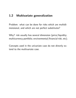 1.2    Multivariate generalization

Problem: what can be done for risks which are multidi-
mensional, and which are not perfect substitutes?

Why? risk usually has several dimension (price/liquidity;
multicurrency portfolio; environmental/…nancial risk, etc).

Concepts used in the univariate case do not directly ex-
tend to the multivariate case.
 