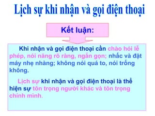 Kết luận:
Khi nhận và gọi điện thoại cần chào hỏi lễ
phép, nói năng rõ ràng, ngắn gọn; nhấc và đặt
máy nhẹ nhàng; không nói quá to, nói trống
không.
Lịch sự khi nhận và gọi điện thoại là thể
hiện sự tôn trọng người khác và tôn trọng
chính mình.
 