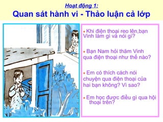 Hoạt động 1:
Quan sát hành vi - Thảo luận cả lớp
+ Khi điện thoại reo lên,bạn
Vinh làm gì và nói gì?
+ Bạn Nam hỏi thăm Vinh
qua điện thoại như thế nào?
+ Em có thích cách nói
chuyện qua điện thoại của
hai bạn không? Vì sao?
+ Em học được điều gì qua hội
thoại trên?
 
