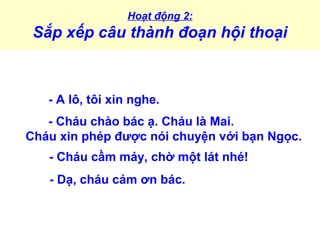 Hoạt động 2:
Sắp xếp câu thành đoạn hội thoại
- A lô, tôi xin nghe.
- Cháu chào bác ạ. Cháu là Mai.
Cháu xin phép được nói chuyện với bạn Ngọc.
- Cháu cầm máy, chờ một lát nhé!
- Dạ, cháu cảm ơn bác.
 