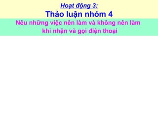 Hoạt động 3:
Thảo luận nhóm 4
Nêu những việc nên làm và không nên làm
khi nhận và gọi điện thoại
 