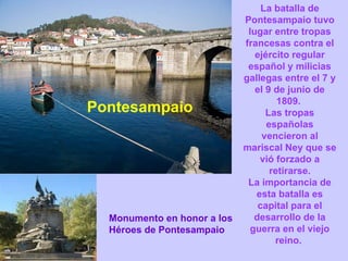 Pontesampaio La batalla de Pontesampaio tuvo lugar entre tropas francesas contra el ejército regular español y milicias gallegas entre el 7 y el 9 de junio de 1809.  Las tropas españolas vencieron al mariscal Ney que se vió forzado a retirarse. La importancia de esta batalla es capital para el desarrollo de la guerra en el viejo reino.  Monumento en honor a los Héroes de Pontesampaio 