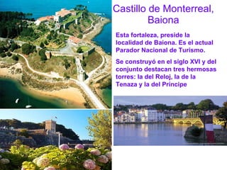 Castillo de Monterreal, Baiona Esta fortaleza, preside la localidad de Baiona. Es el actual Parador Nacional de Turismo. Se construyó en el siglo XVI y del conjunto destacan tres hermosas torres: la del Reloj, la de la Tenaza y la del Príncipe 