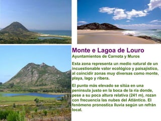 Monte e Lagoa de Louro   Ayuntamientos de Carnota y Muros  Esta zona representa un medio natural de un incuestionable valor ecológico y paisajístico, al coincidir zonas muy diversas como monte, playa, lago y ribera.  El punto más elevado se sitúa en una península justo en la boca de la ría donde, pese a su poca altura relativa (241 m), rozan con frecuencia las nubes del Atlántico. El fenómeno pronostica lluvia según un refrán local.  