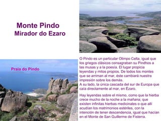 O Pindo es un particular Olimpo Celta, igual que los griegos clásicos consagraban su Pindhos a las musas y a la poesía. El lugar propicia leyendas y mitos propios. De todos los montes que se arriman al mar, éste cambiará nuestra impresión sobre los demás.  A su lado, la única cascada del sur de Europa que caía directamente al mar, en Ézaro. Hay leyendas sobre el mismo, como que la hierba crece mucho de la noche a la mañana; que existen infinitas hierbas medicinales o que allí acudían los matrimonios estériles, con la intención de tener descendencia, igual que hacían en el Monte de San Guillerme de Fisterra. Praia do Pindo Monte Pindo  Mirador do Ezaro 