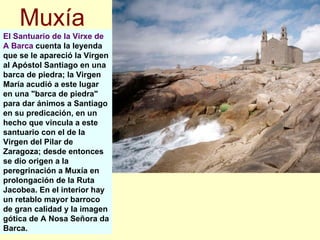El Santuario de la Virxe de A Barca  cuenta la leyenda que se le apareció la Virgen al Apóstol Santiago en una barca de piedra; la Virgen María acudió a este lugar en una "barca de piedra" para dar ánimos a Santiago en su predicación, en un hecho que vincula a este santuario con el de la Virgen del Pilar de Zaragoza; desde entonces se dio origen a la peregrinación a Muxía en prolongación de la Ruta Jacobea. En el interior hay un retablo mayor barroco de gran calidad y la imagen gótica de A Nosa Señora da Barca.  Muxía 