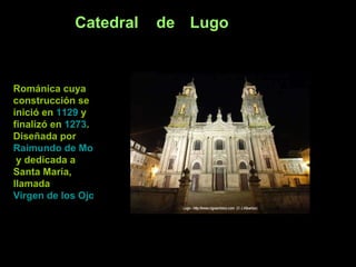Catedral de Lugo Románica cuya construcción se inició en  1129  y finalizó en  1273 . Diseñada por  Raimundo de Monforte  y dedicada a Santa María, llamada  Virgen de los Ojos Grandes   