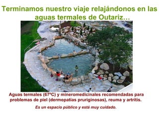 Terminamos nuestro viaje relajándonos en las aguas termales de Outariz… Aguas termales (67ºC) y mineromedicinales recomendadas para problemas de piel (dermopatías pruriginosas), reuma y artritis.  Es un espacio público y está muy cuidado.   