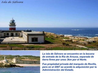 La isla de Sálvora se encuentra en la bocana de entrada de la Ría de Arousa, separada de tierra firme por unos 3km por el Norte. Fue propiedad privada del marqués de Revilla, pero en el 2007 se acordó la adquisición por la Administración del Estado. 