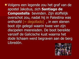    Volgens een legende zou het graf van de
    apostel Jakobus, zich Santiago de
    Compostella bevinden. Zijn stoffelijk
    overschot zou, nadat hij in Palestina was
    onthoofd (= degollado) , in een stenen
    boot zijn gelegd waarin twee van zijn
    discipelen meereisden. De boot bereikte
    vanzelf de Galicische kust waarna het
    dode lichaam werd begraven aan de berg
    Libredón.
 