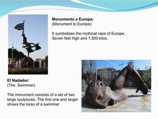 Monumento a Europa:
                          (Monument to Europe)

                          It symbolizes the mythical rape of Europe.
                          Seven feet high and 1,500 kilos.




El Nadador:
(The Swimmer)

The monument consists of a set of two
large sculptures. The first one and larger
shows the torso of a swimmer
 