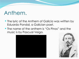Anthem.
 The lyric of the Anthem of Galicia was written by
  Eduardo Pondal, a Galician poet.
 The name of the anthem is “Os Pinos” and the
  music is by Pascual Veiga.
 