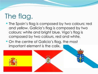 The flag.
 The Spain’s flag is composed by two colours: red
  and yellow. Galicia’s flag is composed by two
  colours: white and bright blue. Vigo’s flag is
  composed by two colours, red and white.
 On the centre of Galicia’s flag, the most
  important element is the calix.
 