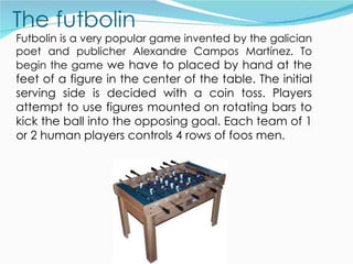 Futbolin is a very popular game invented by the galician
poet and publicher Alexandre Campos Martínez. To
begin the game we have to placed by hand at the
feet of a figure in the center of the table. The initial
serving side is decided with a coin toss. Players
attempt to use figures mounted on rotating bars to
kick the ball into the opposing goal. Each team of 1
or 2 human players controls 4 rows of foos men.
 