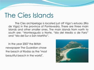 The Cíes Islands
        The Cíes archipelago is located just off Vigo’s estuary (Ría
  de Vigo) in the province of Pontevedra. There are three main
  islands and other smaller ones. The main islands from north to
  south are: “Monteagudo o Norte, “Isla del Medio o de Faro”
  and “Isla del Sur o San Martiño”.


  In the year 2007 the British
newspaper The Guardian chose
the beach of Rodas as the "most
beautiful beach in the world".
 