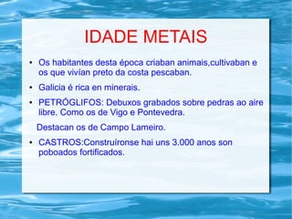 IDADE METAIS
● Os habitantes desta época criaban animais,cultivaban e
os que vivían preto da costa pescaban.
● Galicia é rica en minerais.
● PETRÓGLIFOS: Debuxos grabados sobre pedras ao aire
libre. Como os de Vigo e Pontevedra.
Destacan os de Campo Lameiro.
● CASTROS:Construíronse hai uns 3.000 anos son
poboados fortificados.
 