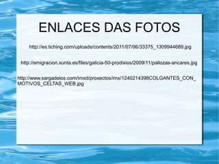 http://es.tiching.com/uploads/contents/2011/07/06/33375_1309944689.jpg
ENLACES DAS FOTOS
http://emigracion.xunta.es/files/galicia-50-prodixios/2009/11/pallozas-ancares.jpg
http://www.sargadelos.com/imxd/proxectos/imx/1240214398COLGANTES_CON_
MOTIVOS_CELTAS_WEB.jpg
 