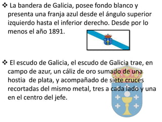  La bandera de Galicia, posee fondo blanco y
presenta una franja azul desde el ángulo superior
izquierdo hasta el inferior derecho. Desde por lo
menos el año 1891.
 El escudo de Galicia, el escudo de Galicia trae, en
campo de azur, un cáliz de oro sumado de una
hostia de plata, y acompañado de siete cruces
recortadas del mismo metal, tres a cada lado y una
en el centro del jefe.
 