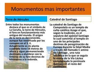 Monumentos mas importantes
Torre de Hércules
Entre todos los monumentos
destaca el que es el símbolo de
La Coruña, la torre de Hércules,
el faro en funcionamiento más
antiguo del mundo. El origen
de la torre es desconocido,
aunque fue reedificada por los
romanos en el S. II.
Actualmente es de planta
cuadrada tiene 58 metros de
altura y sigue permaneciendo
destinada a alumbrar con la
linterna de su faro decenas de
kilómetros a la redonda.
Catedral de Santiago
La catedral de Santiago de
Compostela es un templo de
culto católico Acoge el que,
según la tradición, es el
sepulcro del apóstol Santiago
lo cual convirtió al templo en
uno de los principales
destinos de peregrinación de
Europa durante la Edad Media
a través del llamado C amino
de Santiago , una ruta
iniciática en la que se seguía
la estela de la Vía Láctea
comunicando la península
ibérica con el resto del
continente.
 