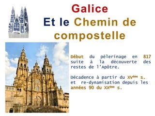 Début du pèlerinage en 817
suite à la découverte des
restes de l’Apôtre.
Décadence à partir du XVème s.
et re-dynamisation depuis les
années 90 du XXème s.
Galice
Et le Chemin de
compostelle
 