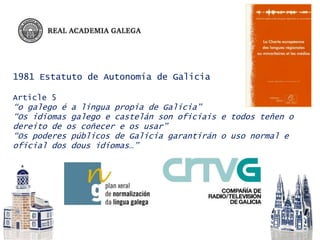 1981 Estatuto de Autonomía de Galicia
Article 5
“o galego é a lingua propia de Galicia”
“Os idiomas galego e castelán son oficiais e todos teñen o
dereito de os coñecer e os usar”
“Os poderes públicos de Galicia garantirán o uso normal e
oficial dos dous idiomas…”
 