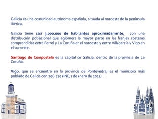 Galicia es una comunidad autónoma española, situada al noroeste de la península
ibérica.
Galicia tiene casi 3.000.000 de habitantes aproximadamente, con una
distribución poblacional que aglomera la mayor parte en las franjas costeras
comprendidas entre Ferrol y La Coruña en el noroeste y entre Villagarcía y Vigo en
el suroeste.
Santiago de Compostela es la capital de Galicia, dentro de la provincia de La
Coruña.
Vigo, que se encuentra en la provincia de Pontevedra, es el municipio más
poblado de Galicia con 296.479 (INE,1 de enero de 2013)..
 