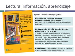Lectura, información, aprendizaje La educación en información o cómo orientarse en el bosque -  Juana Vázquez, responsable de la biblioteca escolar. CEIP José Cornide Saavedra. A Coruña - Carmen Loriga, responsable de la biblioteca escolar. IES Anxel Casal. A Coruña - Laura Andreu, responsable de la biblioteca escolar. IES Beatriz Galindo. Madrid Experiencias:  Puerto Menéndez (IES nº 5 Avilés) y otro profesorado de centros gallegos.  Algunos contenidos del programa:  Un modelo de centro de recursos para el aprendizaje y la enseñanza Laura Andreu, José Antonio Camacho, Mariano Coronas...  