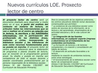 Nuevos currículos LOE. Proxecto lector de centro El proyecto lector de centro  será un documento diseñado para desarrollar a medio plazo en el que,  a partir del análisis del contexto en materia de lectura, se articulen todas las intervenciones que se van a realizar en el centro  en relación con la lectura, la escritura y las habilidades informativas , con la participación del profesorado de las distintas áreas, materias y ciclos, incorporando la biblioteca escolar y las bibliotecas de aula como recursos fundamentales para su puesta en marcha.  El proyecto lector de centro será la referencia para la elaboración de programas o planes anuales de lectura, que se incluirán en la programación general anual. Su diseño y puesta en marcha son competencia de todo el equipo docente y estarán coordinados preferentemente por la persona responsable de la biblioteca escolar. (Anexo IV del Decreto 130/2007 del Currículum de Educación Primaria) Para la consecución de los objetivos anteriores, los centros educativos deberán tomar decisiones consensuadas que permitan: * La existencia de una biblioteca escolar como centro de recursos de la información, de la lectura y del aprendizaje, dinamizadora de la actividad educativa y de la vida cultural del centro. *  La integración de las fuentes informativas, en cualquier soporte (impreso o electrónico) en el tratamiento de los contenidos curriculares. * La formación de lectores y de lectoras competentes y la creación y consolidación del hábito de lectura. * El desarrollo de actitudes favorables a la lectura mediante la creación de ambientes lectores, entre otras estrategias. * El funcionamiento de la biblioteca escolar como factor de compensación social. (Anexo V del Decreto 133/2007 del Currículum de Educación Secundaria Obligatoria) 