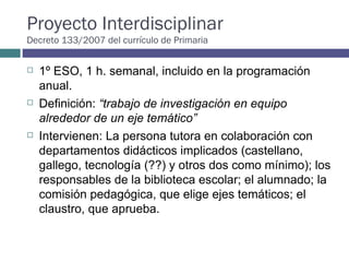 Proyecto Interdisciplinar Decreto 133/2007 del currículo de Primaria 1º ESO, 1 h. semanal, incluido en la programación anual.  Definición:  “trabajo de investigación en equipo alrededor de un eje temático” Intervienen: La persona tutora en colaboración con departamentos didácticos implicados (castellano, gallego, tecnología (??) y otros dos como mínimo); los responsables de la biblioteca escolar; el alumnado; la comisión pedagógica, que elige ejes temáticos; el claustro, que aprueba.  