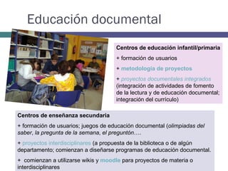 Educación documental Centros de educación infantil/primaria + formación de usuarios +  metodología de proyectos +  proyectos documentales integrados   (integración de actividades de fomento de la lectura y de educación documental; integración del currículo) Centros de enseñanza secundaria + formación de usuarios; juegos de educación documental ( olimpiadas del saber ,  la pregunta de la semana ,  el preguntón …. +  proyectos interdisciplinares  (a propuesta de la biblioteca o de algún departamento; comienzan a diseñarse programas de educación documental.  +  comienzan a utilizarse wikis y  moodle  para proyectos de materia o interdisciplinares 